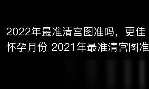 2022年最准清宫图准吗，更佳怀孕月份 2021年最准清宫图准吗