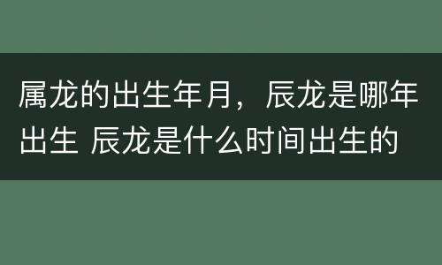 属龙的出生年月，辰龙是哪年出生 辰龙是什么时间出生的