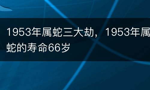 1953年属蛇三大劫，1953年属蛇的寿命66岁