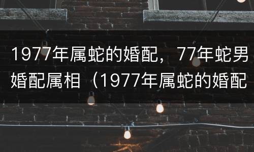 1977年属蛇的婚配，77年蛇男婚配属相（1977年属蛇的婚配,77年蛇男婚配属相是什么）