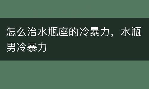 怎么治水瓶座的冷暴力，水瓶男冷暴力