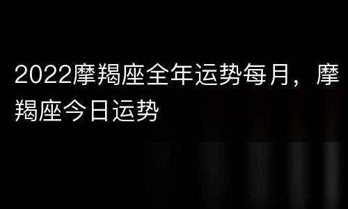 2022摩羯座全年运势每月，摩羯座今日运势