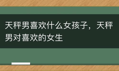 天秤男喜欢什么女孩子，天秤男对喜欢的女生