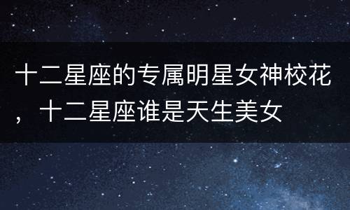 十二星座的专属明星女神校花，十二星座谁是天生美女