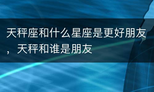 天秤座和什么星座是更好朋友，天秤和谁是朋友
