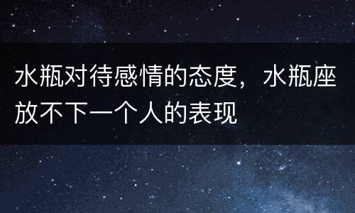 水瓶对待感情的态度，水瓶座放不下一个人的表现