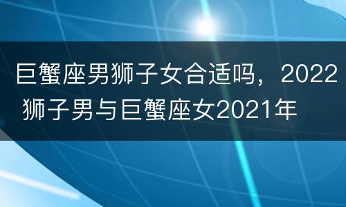 巨蟹座男狮子女合适吗，2022 狮子男与巨蟹座女2021年