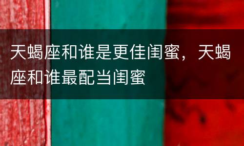 天蝎座和谁是更佳闺蜜，天蝎座和谁最配当闺蜜