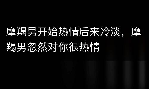 摩羯男开始热情后来冷淡，摩羯男忽然对你很热情