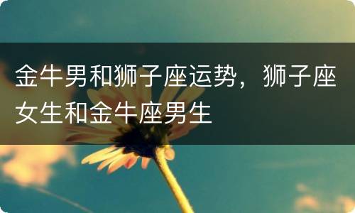 金牛男和狮子座运势，狮子座女生和金牛座男生