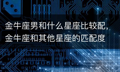 金牛座男和什么星座比较配，金牛座和其他星座的匹配度