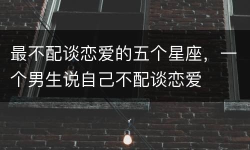 最不配谈恋爱的五个星座，一个男生说自己不配谈恋爱