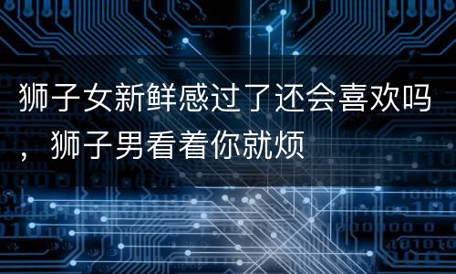 狮子女新鲜感过了还会喜欢吗，狮子男看着你就烦