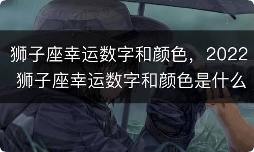 狮子座幸运数字和颜色，2022 狮子座幸运数字和颜色是什么
