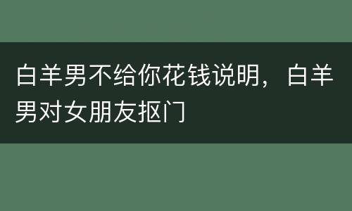 白羊男不给你花钱说明，白羊男对女朋友抠门
