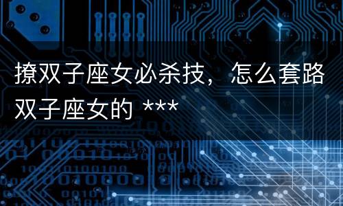 撩双子座女必杀技，怎么套路双子座女的 ***