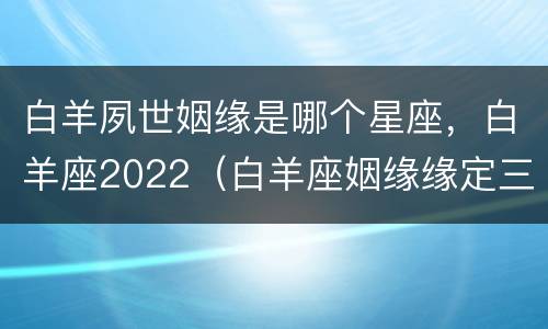 白羊夙世姻缘是哪个星座，白羊座2022（白羊座姻缘缘定三世）
