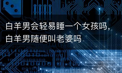 白羊男会轻易睡一个女孩吗，白羊男随便叫老婆吗