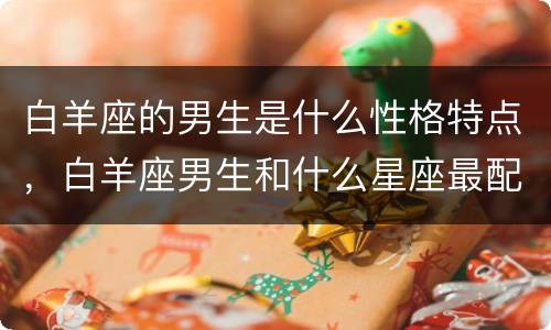白羊座的男生是什么性格特点，白羊座男生和什么星座最配