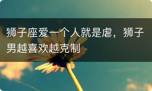 狮子座爱一个人就是虐，狮子男越喜欢越克制