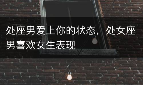 处座男爱上你的状态，处女座男喜欢女生表现