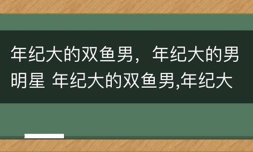 年纪大的双鱼男，年纪大的男明星 年纪大的双鱼男,年纪大的男明星是谁