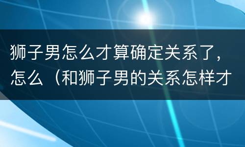 狮子男怎么才算确定关系了，怎么（和狮子男的关系怎样才能是稳定了）