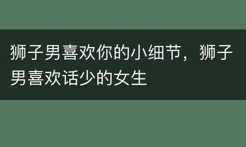 狮子男喜欢你的小细节，狮子男喜欢话少的女生