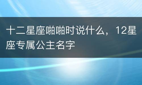 十二星座啪啪时说什么，12星座专属公主名字