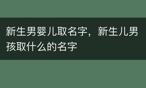 新生男婴儿取名字，新生儿男孩取什么的名字