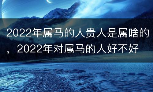 2022年属马的人贵人是属啥的，2022年对属马的人好不好