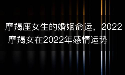 摩羯座女生的婚姻命运，2022 摩羯女在2022年感情运势