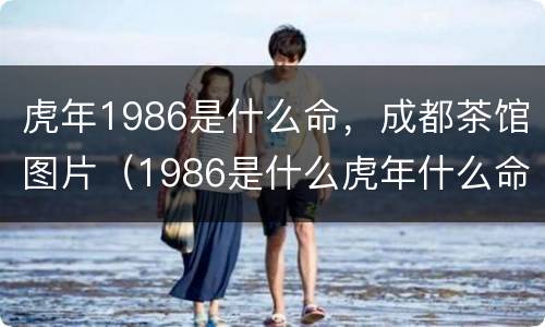 虎年1986是什么命，成都茶馆图片（1986是什么虎年什么命）