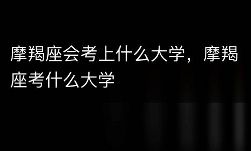 摩羯座会考上什么大学，摩羯座考什么大学
