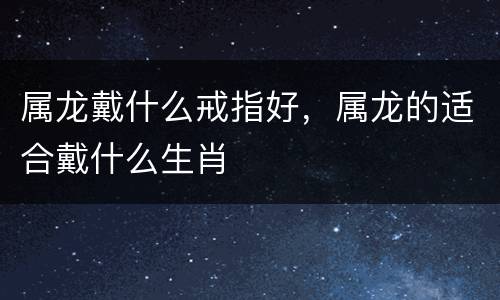 属龙戴什么戒指好，属龙的适合戴什么生肖