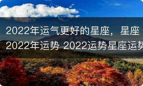 2022年运气更好的星座，星座2022年运势 2022运势星座运势详解