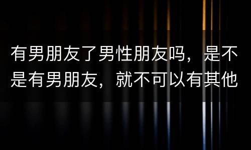 有男朋友了男性朋友吗，是不是有男朋友，就不可以有其他男性朋友了？