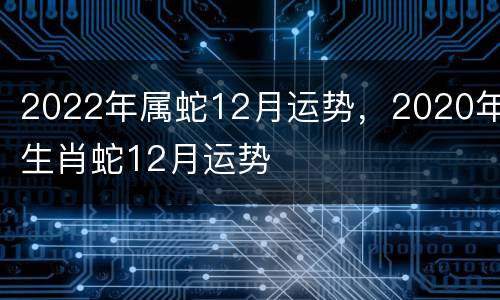 2022年属蛇12月运势，2020年生肖蛇12月运势