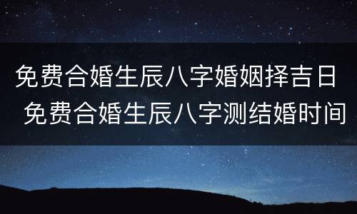 免费合婚生辰八字婚姻择吉日 免费合婚生辰八字测结婚时间