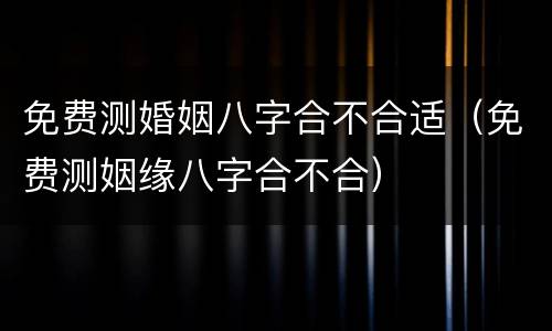 免费测婚姻八字合不合适（免费测姻缘八字合不合）