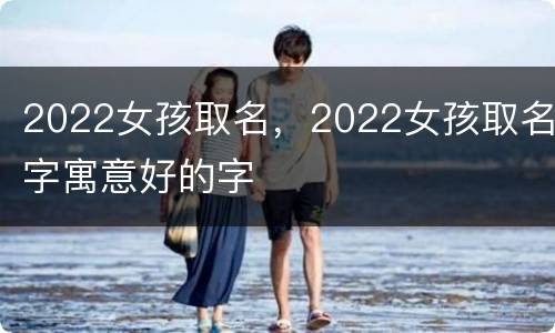 2022女孩取名，2022女孩取名字寓意好的字