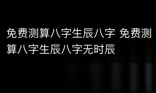 免费测算八字生辰八字 免费测算八字生辰八字无时辰
