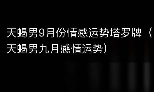 天蝎男9月份情感运势塔罗牌（天蝎男九月感情运势）