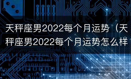 天秤座男2022每个月运势（天秤座男2022每个月运势怎么样）