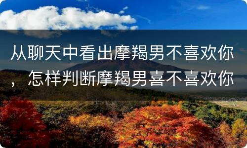 从聊天中看出摩羯男不喜欢你，怎样判断摩羯男喜不喜欢你
