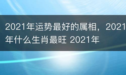 2021年运势最好的属相，2021年什么生肖最旺 2021年