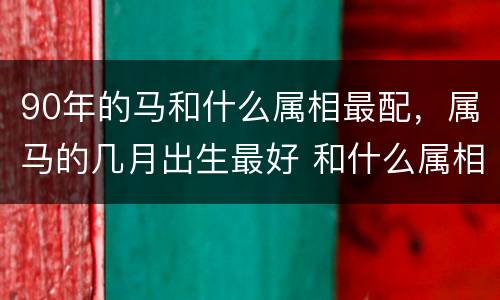 90年的马和什么属相最配，属马的几月出生最好 和什么属相最配