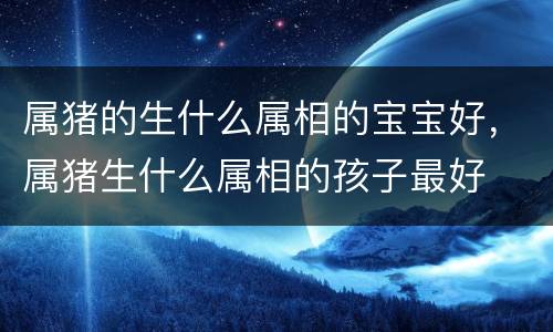 属猪的生什么属相的宝宝好，属猪生什么属相的孩子最好
