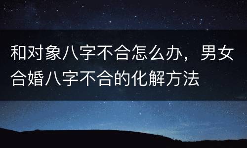 和对象八字不合怎么办，男女合婚八字不合的化解方法