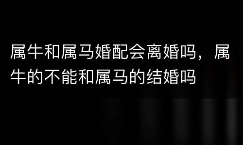 属牛和属马婚配会离婚吗，属牛的不能和属马的结婚吗